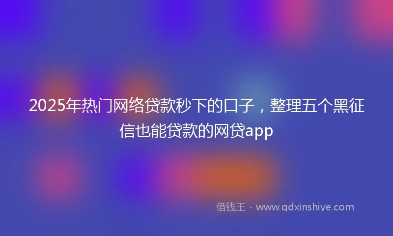 2025年热门网络贷款秒下的口子，整理五个黑征信也能贷款的网贷app