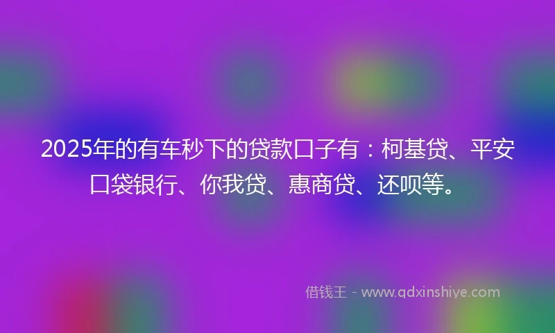 2025年的有车秒下的贷款口子有：柯基贷、平安口袋银行、你我贷、惠商贷、还呗等。