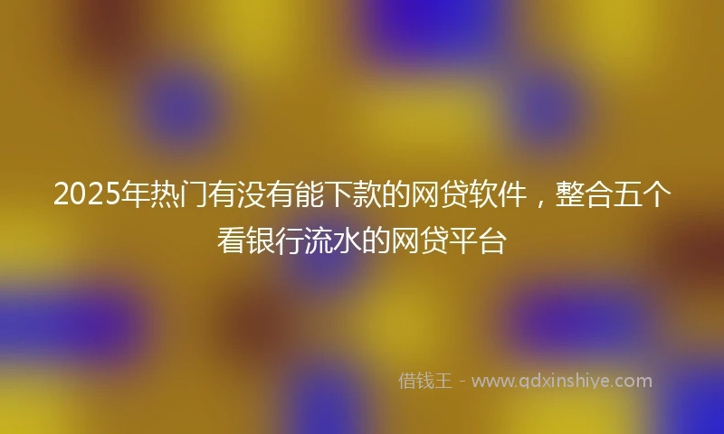 2025年热门有没有能下款的网贷软件，整合五个看银行流水的网贷平台