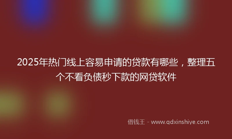 2025年热门线上容易申请的贷款有哪些，整理五个不看负债秒下款的网贷软件