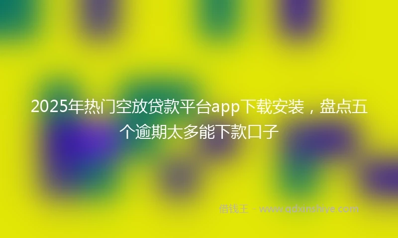 2025年热门空放贷款平台app下载安装，盘点五个逾期太多能下款口子