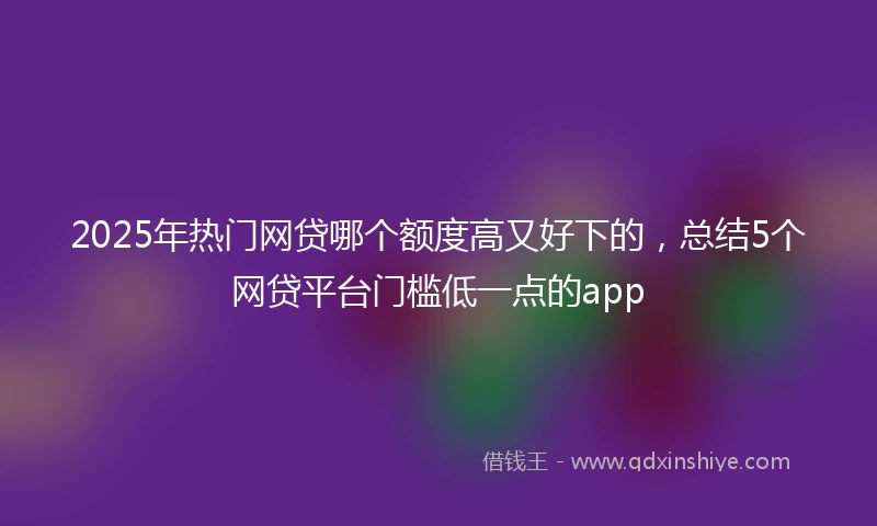 2025年热门网贷哪个额度高又好下的，总结5个网贷平台门槛低一点的app