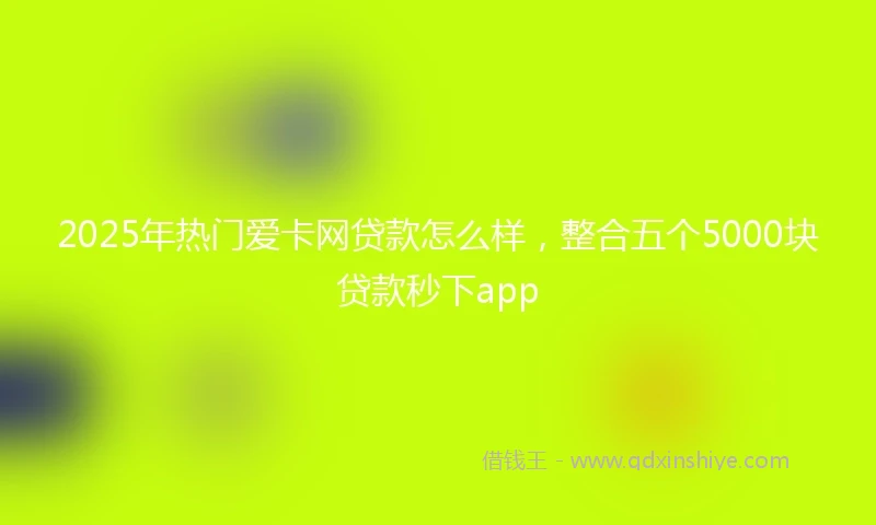 2025年热门爱卡网贷款怎么样，整合五个5000块贷款秒下app