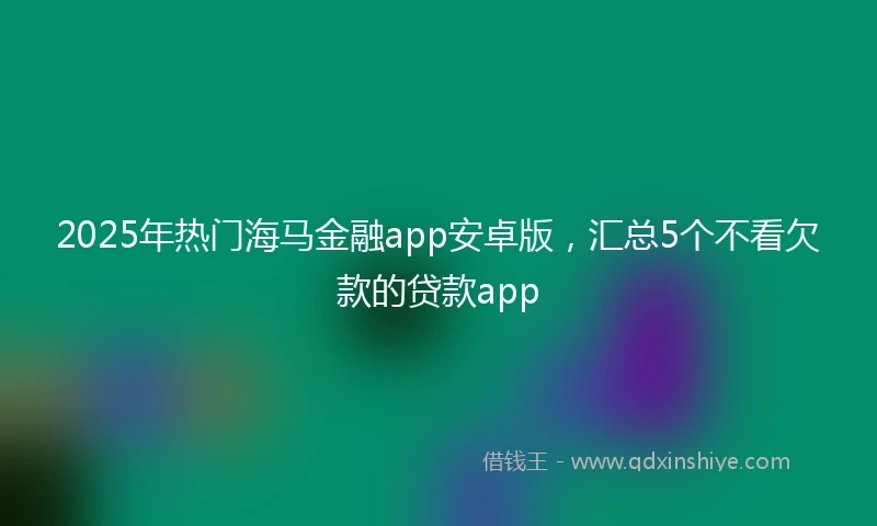 2025年热门海马金融app安卓版，汇总5个不看欠款的贷款app