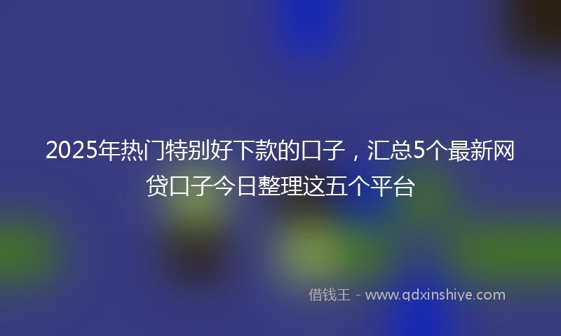 2025年热门特别好下款的口子，汇总5个最新网贷口子今日整理这五个平台