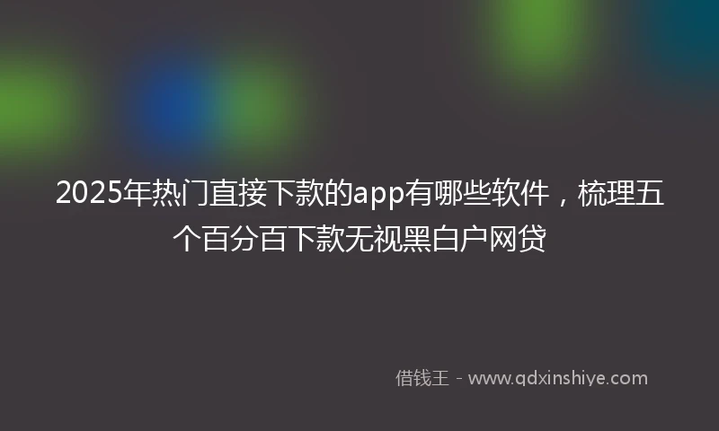 2025年热门直接下款的app有哪些软件，梳理五个百分百下款无视黑白户网贷