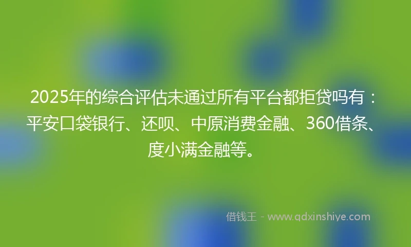 2025年的综合评估未通过所有平台都拒贷吗有：平安口袋银行、还呗、中原消费金融、360借条、度小满金融等。