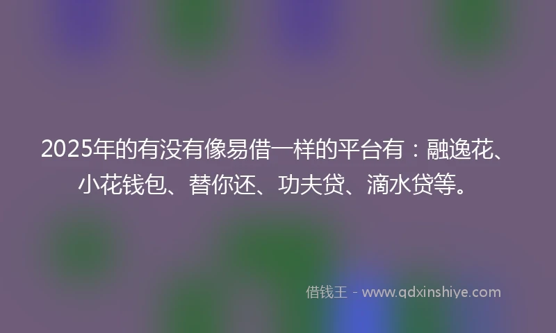 2025年的有没有像易借一样的平台有：融逸花、小花钱包、替你还、功夫贷、滴水贷等。