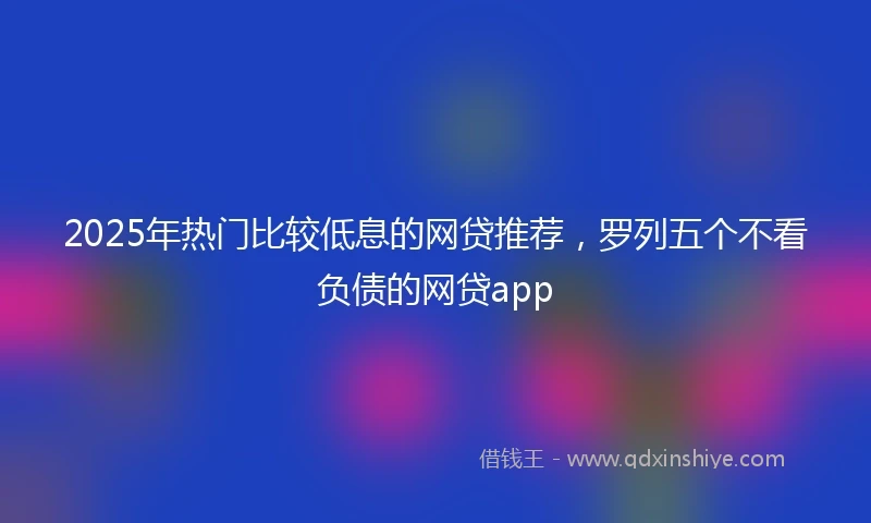 2025年热门比较低息的网贷推荐，罗列五个不看负债的网贷app