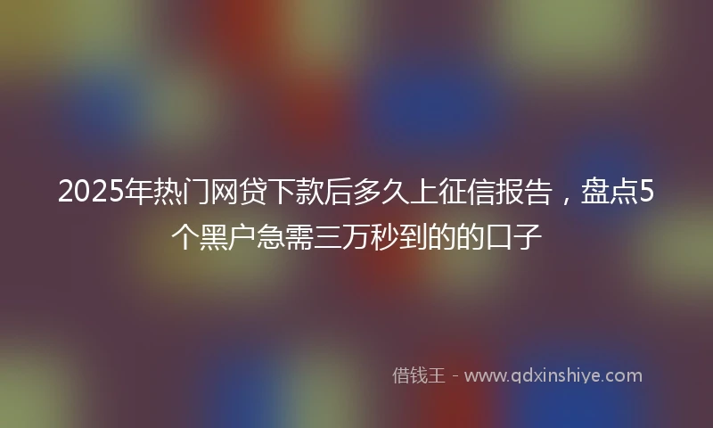 2025年热门网贷下款后多久上征信报告，盘点5个黑户急需三万秒到的的口子
