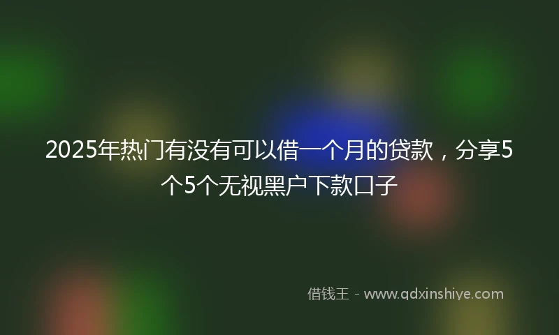 2025年热门有没有可以借一个月的贷款，分享5个5个无视黑户下款口子