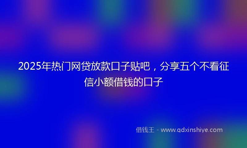2025年热门网贷放款口子贴吧，分享五个不看征信小额借钱的口子