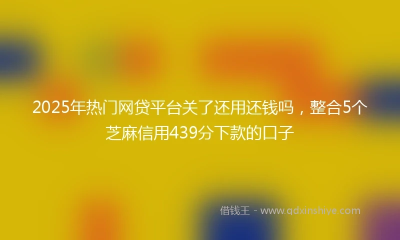 2025年热门网贷平台关了还用还钱吗，整合5个芝麻信用439分下款的口子