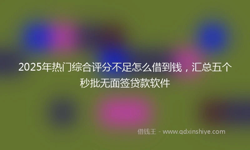 2025年热门综合评分不足怎么借到钱，汇总五个秒批无面签贷款软件