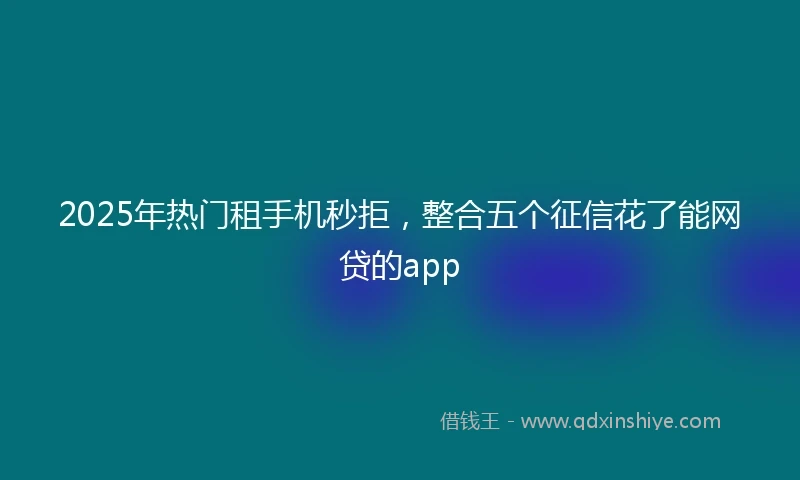 2025年热门租手机秒拒，整合五个征信花了能网贷的app