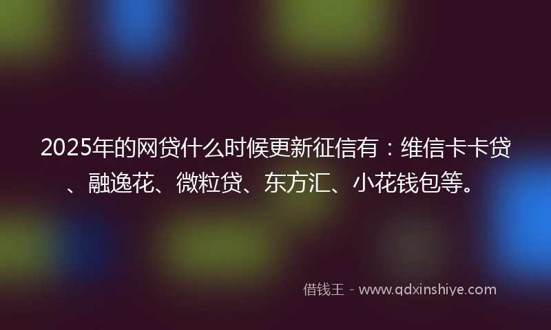 2025年的网贷什么时候更新征信有：维信卡卡贷、融逸花、微粒贷、东方汇、小花钱包等。