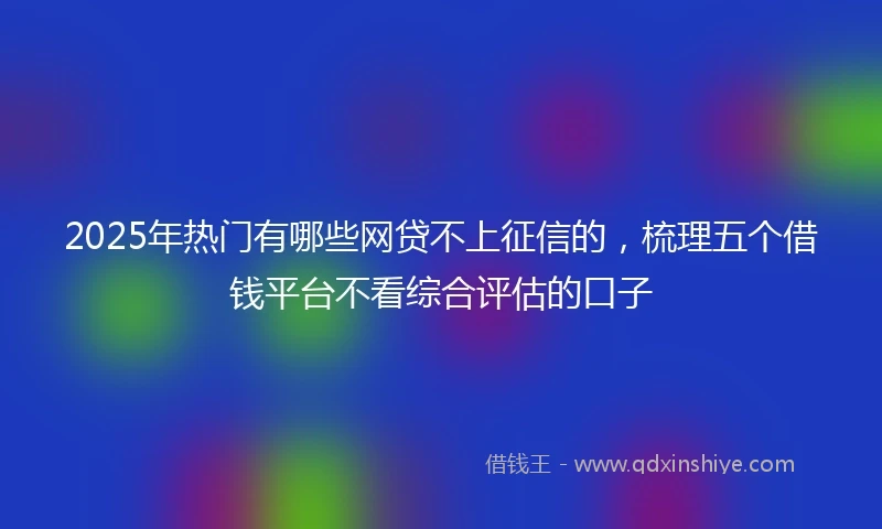 2025年热门有哪些网贷不上征信的，梳理五个借钱平台不看综合评估的口子