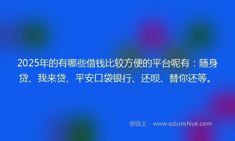 2025年的有哪些借钱比较方便的平台呢有：随身贷、我来贷、平安口袋银行、还呗、替你还等。