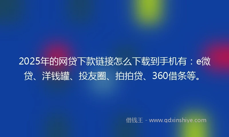 2025年的网贷下款链接怎么下载到手机有：e微贷、洋钱罐、投友圈、拍拍贷、360借条等。