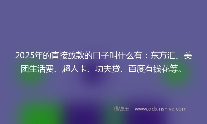 2025年的直接放款的口子叫什么有：东方汇、美团生活费、超人卡、功夫贷、百度有钱花等。
