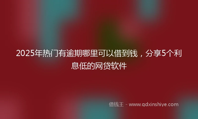 2025年热门有逾期哪里可以借到钱，分享5个利息低的网贷软件