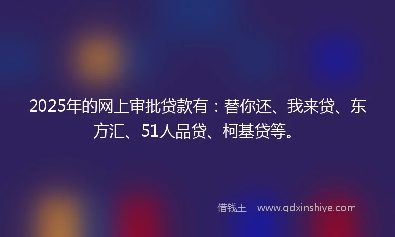 2025年的网上审批贷款有：替你还、我来贷、东方汇、51人品贷、柯基贷等。