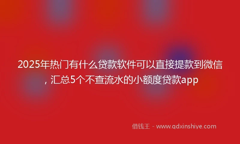 2025年热门有什么贷款软件可以直接提款到微信，汇总5个不查流水的小额度贷款app