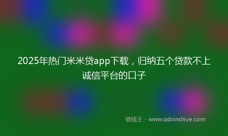 2025年热门米米贷app下载，归纳五个贷款不上诚信平台的口子
