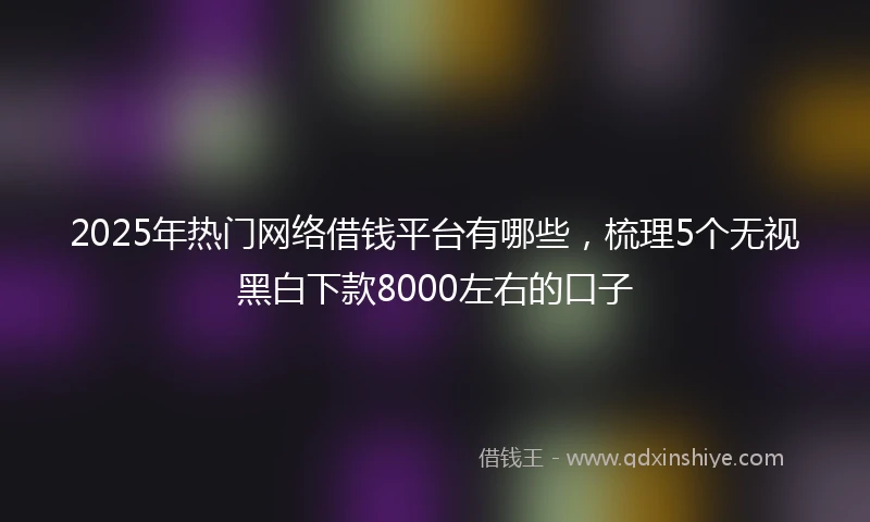 2025年热门网络借钱平台有哪些，梳理5个无视黑白下款8000左右的口子