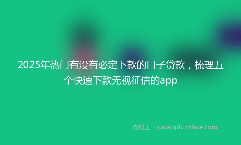2025年热门有没有必定下款的口子贷款，梳理五个快速下款无视征信的app