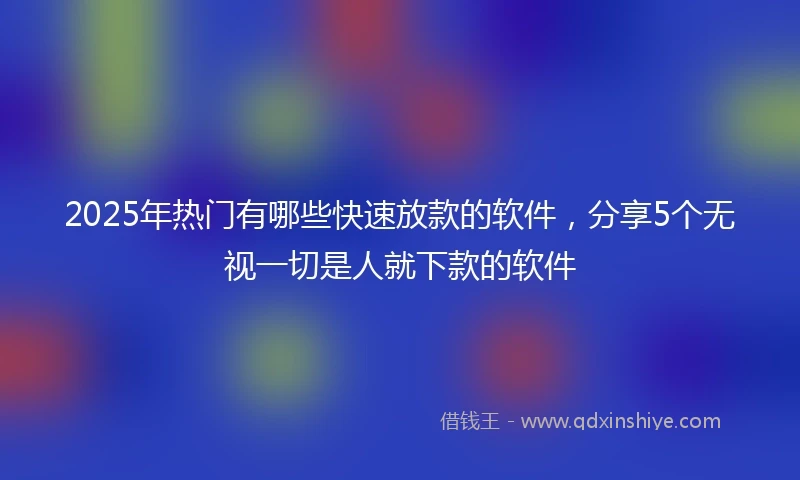 2025年热门有哪些快速放款的软件，分享5个无视一切是人就下款的软件