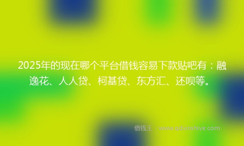 2025年的现在哪个平台借钱容易下款贴吧有：融逸花、人人贷、柯基贷、东方汇、还呗等。