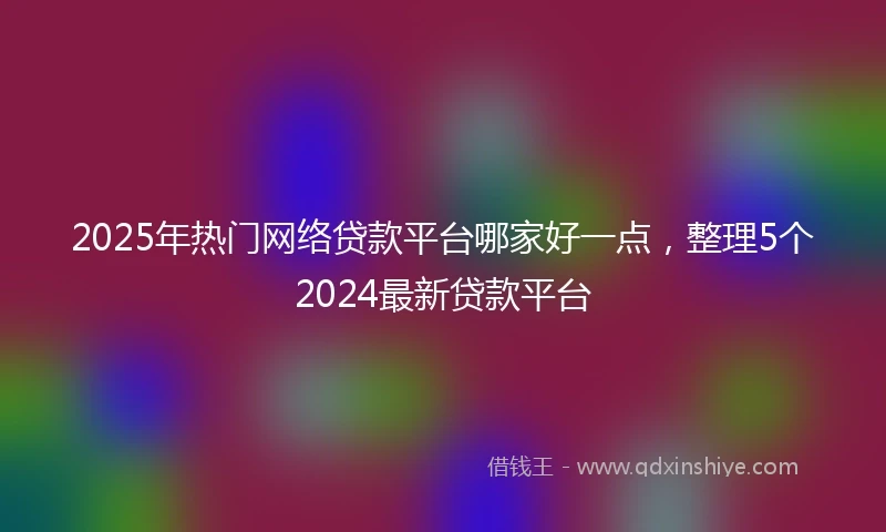 2025年热门网络贷款平台哪家好一点，整理5个2024最新贷款平台