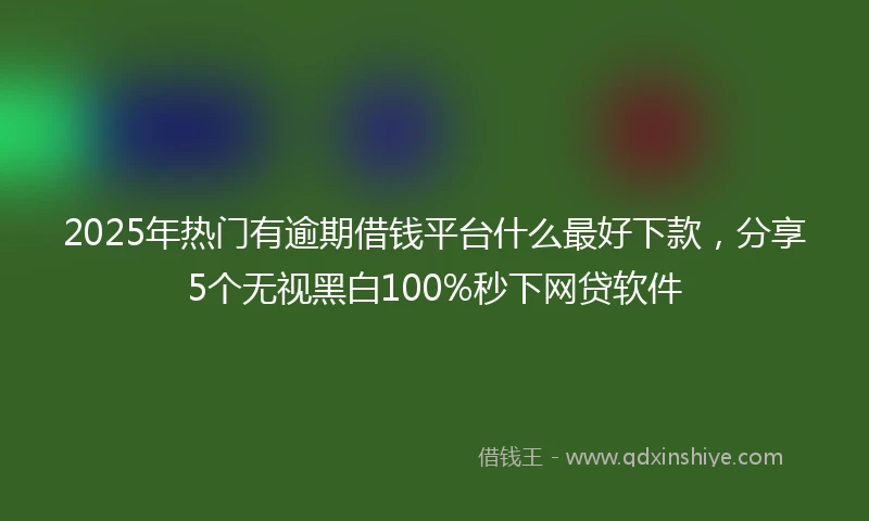 2025年热门有逾期借钱平台什么最好下款，分享5个无视黑白100%秒下网贷软件