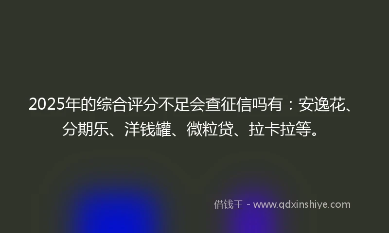 2025年的综合评分不足会查征信吗有：安逸花、分期乐、洋钱罐、微粒贷、拉卡拉等。