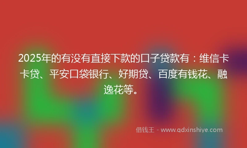 2025年的有没有直接下款的口子贷款有：维信卡卡贷、平安口袋银行、好期贷、百度有钱花、融逸花等。