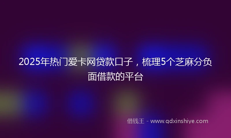2025年热门爱卡网贷款口子，梳理5个芝麻分负面借款的平台