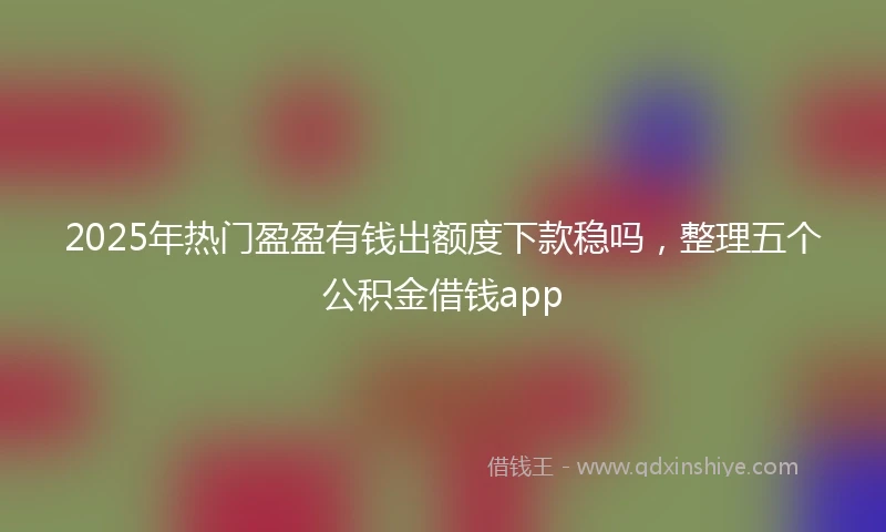 2025年热门盈盈有钱出额度下款稳吗，整理五个公积金借钱app