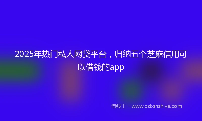 2025年热门私人网贷平台，归纳五个芝麻信用可以借钱的app