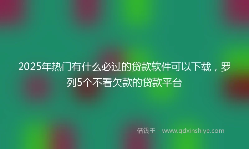 2025年热门有什么必过的贷款软件可以下载，罗列5个不看欠款的贷款平台