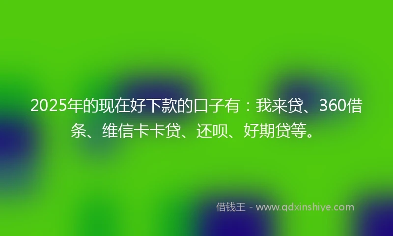 2025年的现在好下款的口子有：我来贷、360借条、维信卡卡贷、还呗、好期贷等。