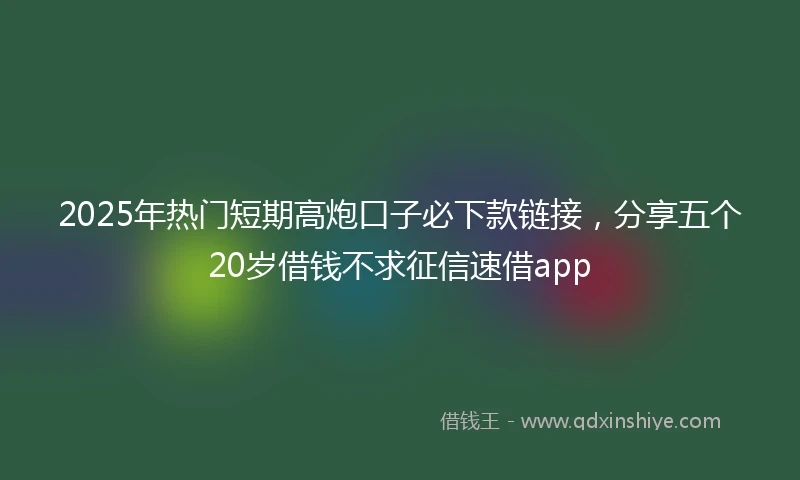 2025年热门短期高炮口子必下款链接，分享五个20岁借钱不求征信速借app