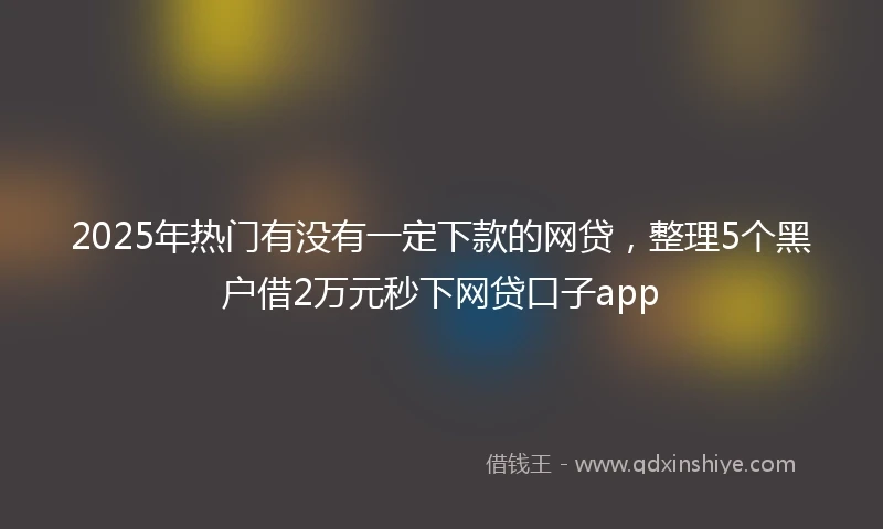 2025年热门有没有一定下款的网贷，整理5个黑户借2万元秒下网贷口子app