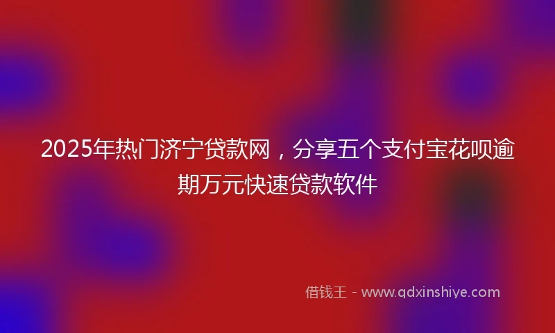 2025年热门济宁贷款网，分享五个支付宝花呗逾期万元快速贷款软件