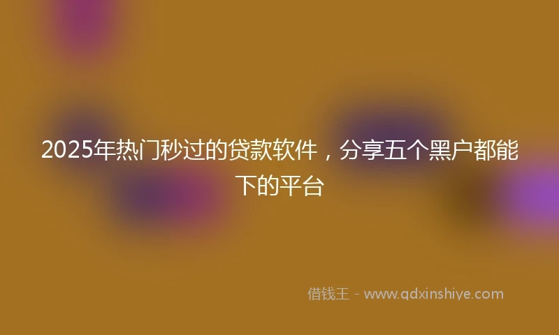 2025年热门秒过的贷款软件，分享五个黑户都能下的平台