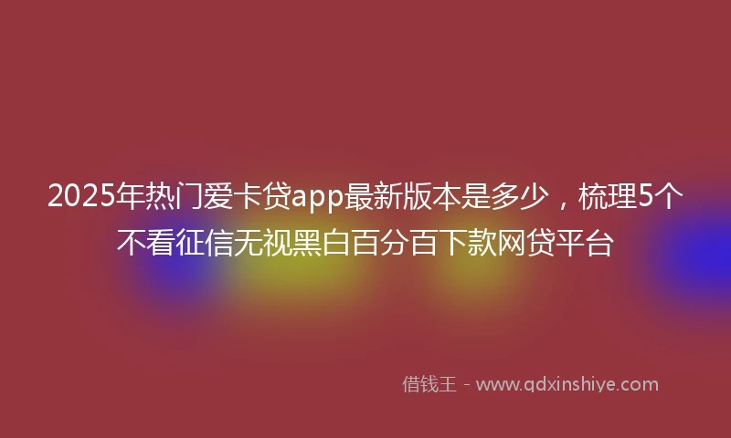 2025年热门爱卡贷app最新版本是多少，梳理5个不看征信无视黑白百分百下款网贷平台