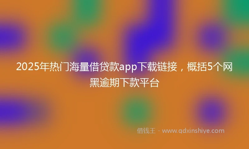2025年热门海量借贷款app下载链接，概括5个网黑逾期下款平台