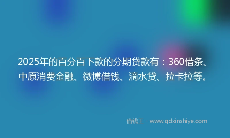 2025年的百分百下款的分期贷款有：360借条、中原消费金融、微博借钱、滴水贷、拉卡拉等。