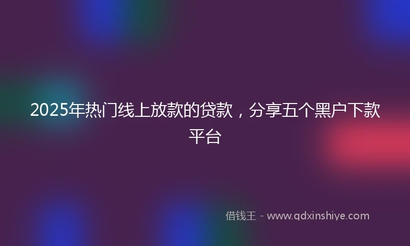 2025年热门线上放款的贷款，分享五个黑户下款平台