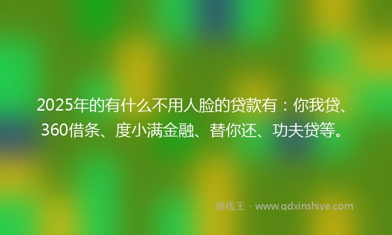 2025年的有什么不用人脸的贷款有：你我贷、360借条、度小满金融、替你还、功夫贷等。